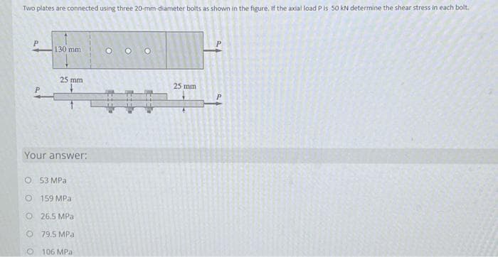 Two plates are connected using three 20-mm-diameter bolts as shown in the figure. If the axial load P is 50 kN determine the shear stress in each bolt.
130 mm
25 mm
Your answer:
O 53 MPa.
O
159 MPa
O26.5 MPa
O 79.5 MPa
O
106 MPa:
ooo
25 mm
P