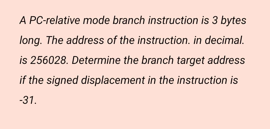 A PC-relative mode branch instruction is 3 bytes
long. The address of the instruction. in decimal.
is 256028. Determine the branch target address
if the signed displacement in the instruction is
-31.