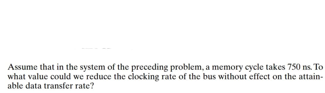 Assume that in the system of the preceding problem, a memory cycle takes 750 ns. To
what value could we reduce the clocking rate of the bus without effect on the attain-
able data transfer rate?