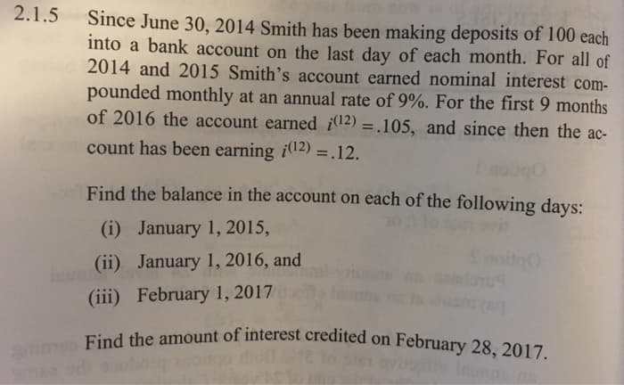 2.1.5
Since June 30, 2014 Smith has been making deposits of 100 each
into a bank account on the last day of each month. For all of
2014 and 2015 Smith's account earned nominal interest com-
pounded monthly at an annual rate of 9%. For the first 9 months
of 2016 the account earned (12)=.105, and since then the ac-
count has been earning (12) = .12.
Find the balance in the account on each of the following days:
(i) January 1, 2015,
(ii) January 1, 2016, and
(iii) February 1, 2017
Find the amount of interest credited on February 28, 2017.