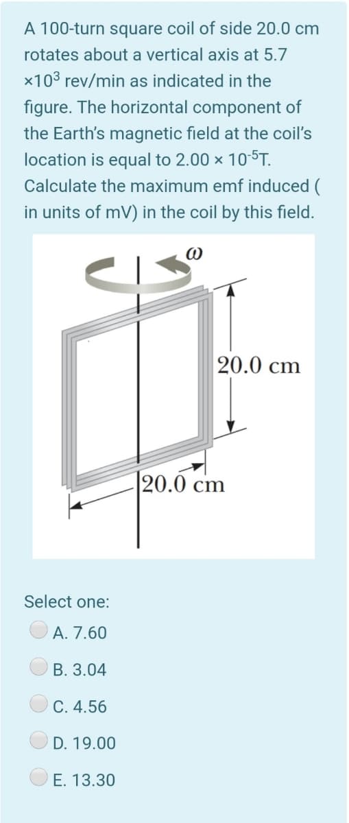 A 100-turn square coil of side 20.0 cm
rotates about a vertical axis at 5.7
x103 rev/min as indicated in the
figure. The horizontal component of
the Earth's magnetic field at the coil's
location is equal to 2.00 x 10-5T.
Calculate the maximum emf induced (
in units of mV) in the coil by this field.
20.0 cm
|20.0 cm
Select one:
A. 7.60
B. 3.04
C. 4.56
D. 19.00
E. 13.30
