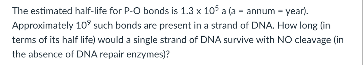 The estimated half-life for P-O bonds is 1.3 x 105 a (a = annum = year).
Approximately 10° such bonds are present in a strand of DNA. How long (in
terms of its half life) would a single strand of DNA survive with NO cleavage (in
the absence of DNA repair enzymes)?