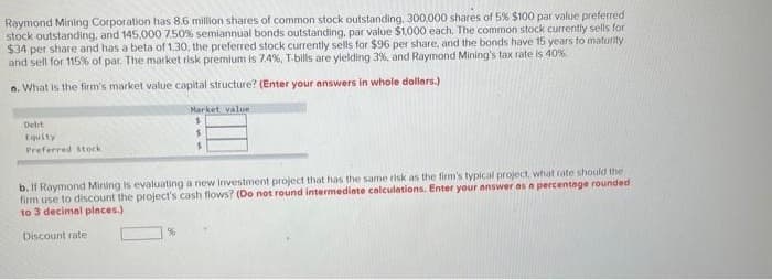 Raymond Mining Corporation has 8.6 million shares of common stock outstanding, 300,000 shares of 5% $100 par value preferred
stock outstanding, and 145,000 7.50% semiannual bonds outstanding, par value $1,000 each. The common stock currently sells for
$34 per share and has a beta of 1.30, the preferred stock currently sells for $96 per share, and the bonds have 15 years to maturity
and sell for 115% of par. The market risk premium is 7,4%, T-bills are yielding 3%, and Raymond Mining's tax rate is 40%
o. What is the firm's market value capital structure? (Enter your answers in whole dollars.)
Debt
Equity
Preferred stock
Market value
$
b. If Raymond Mining is evaluating a new investment project that has the same risk as the firm's typical project, what rate should the
firm use to discount the project's cash flows? (Do not round intermediate calculations. Enter your answer as a percentage rounded
to 3 decimal places)
Discount rate
%