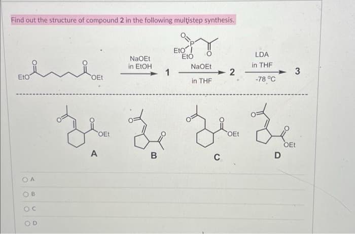 Find out the structure of compound 2 in the following multistep synthesis.
Eto
A
B
OC
OD
OEt
A
OEt
NaOEt
in EtOH
B
1
Eto I
Eto
Nao Et 2
in THF
C
LDA
in THF
OEt
-78 °C
Z Z
OEt
D
3