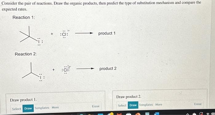 Consider the pair of reactions. Draw the organic products, then predict the type of substitution mechanism and compare the
expected rates.
Reaction 1:
Reaction 2:
Draw product 1.
Select Draw Templates More
:CI:
:CI:
product 1
product 2
Erase
Draw product 2.
Select Draw Templates More
Erase
G
4