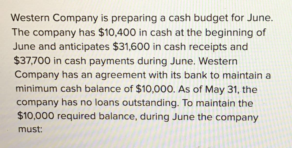Western Company is preparing a cash budget for June.
The company has $10,400 in cash at the beginning of
June and anticipates $31,600 in cash receipts and
$37,700 in cash payments during June. Western
Company has an agreement with its bank to maintain a
minimum cash balance of $10,000. As of May 31, the
company has no loans outstanding. To maintain the
$10,000 required balance, during June the company
must: