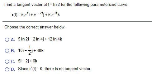 Find a tangent vector at t= In 2 for the following parameterized curve.
r(t) = 5 e'i+e -2j+6 e 2k
Choose the correct answer below.
O A. 5 In 2i - 2 In 4j + 12 In 4k
O B. 10i -j+ 48k
OC. 5i-2j+ 6k
O D. Since r'(t) = 0, there is no tangent vector.
