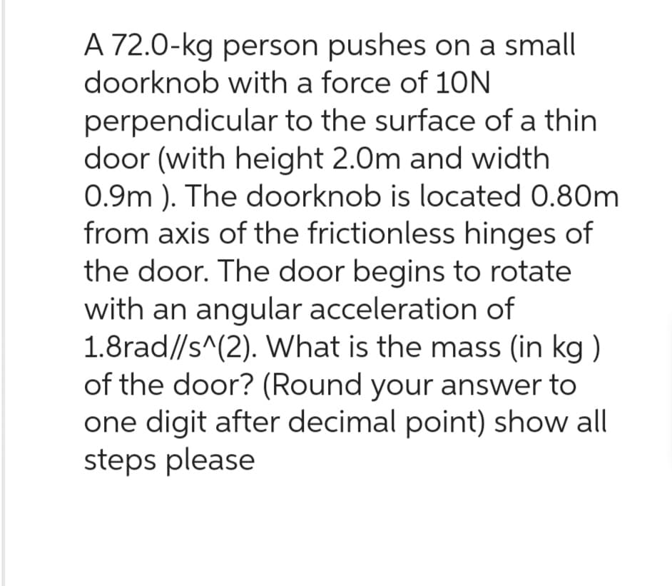 A 72.0-kg person pushes on a small
doorknob with a force of 10N
perpendicular to the surface of a thin
door (with height 2.0m and width
0.9m). The doorknob is located 0.80m
from axis of the frictionless hinges of
the door. The door begins to rotate
with an angular acceleration of
1.8rad//s^(2). What is the mass (in kg)
of the door? (Round your answer to
one digit after decimal point) show all
steps please
