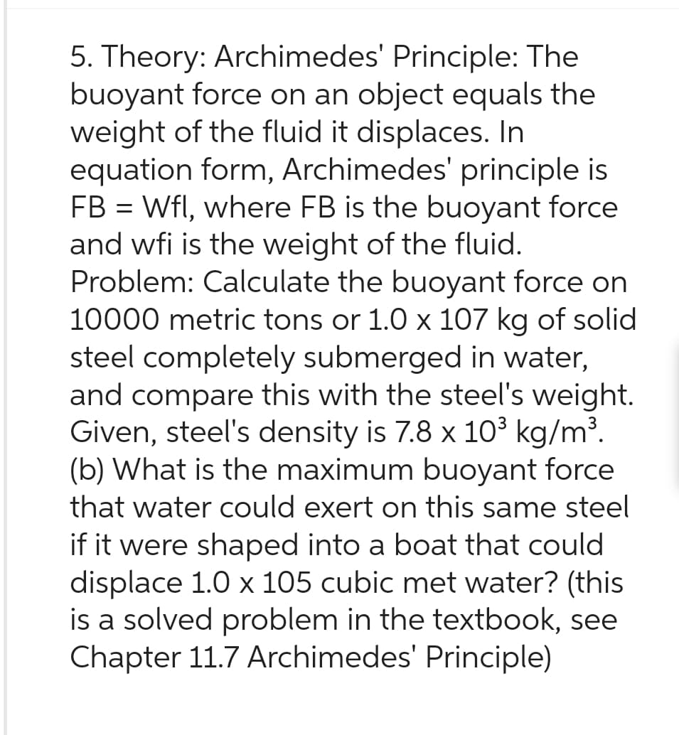 5. Theory: Archimedes' Principle: The
buoyant force on an object equals the
weight of the fluid it displaces. In
equation form, Archimedes' principle is
FB = Wfl, where FB is the buoyant force
and wfi is the weight of the fluid.
Problem: Calculate the buoyant force on
10000 metric tons or 1.0 x 107 kg of solid
steel completely submerged in water,
and compare this with the steel's weight.
Given, steel's density is 7.8 x 10³ kg/m³.
(b) What is the maximum buoyant force
that water could exert on this same steel
if it were shaped into a boat that could
displace 1.0 x 105 cubic met water? (this
is a solved problem in the textbook, see
Chapter 11.7 Archimedes' Principle)
