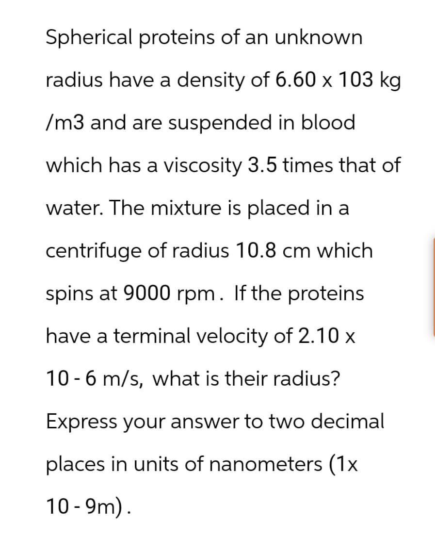 Spherical proteins of an unknown
radius have a density of 6.60 x 103 kg
/m3 and are suspended in blood
which has a viscosity 3.5 times that of
water. The mixture is placed in a
centrifuge of radius 10.8 cm which
spins at 9000 rpm. If the proteins
have a terminal velocity of 2.10 x
10-6 m/s, what is their radius?
Express your answer to two decimal
places in units of nanometers (1x
10-9m).