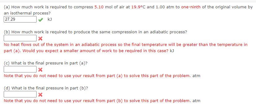 (a) How much work is required to compress 5.10 mol of air at 19.9°C and 1.00 atm to one-ninth of the original volume by
an isothermal process?
27.29
kJ
(b) How much work is required to produce the same compression in an adiabatic process?
X
No heat flows out of the system in an adiabatic process so the final temperature will be greater than the temperature in
part (a). Would you expect a smaller amount of work to be required in this case? KJ
(c) What is the final pressure in part (a)?
X
Note that you do not need to use your result from part (a) to solve this part of the problem. atm
(d) What is the final pressure in part (b)?
x
Note that you do not need to use your result from part (b) to solve this part of the problem. atm