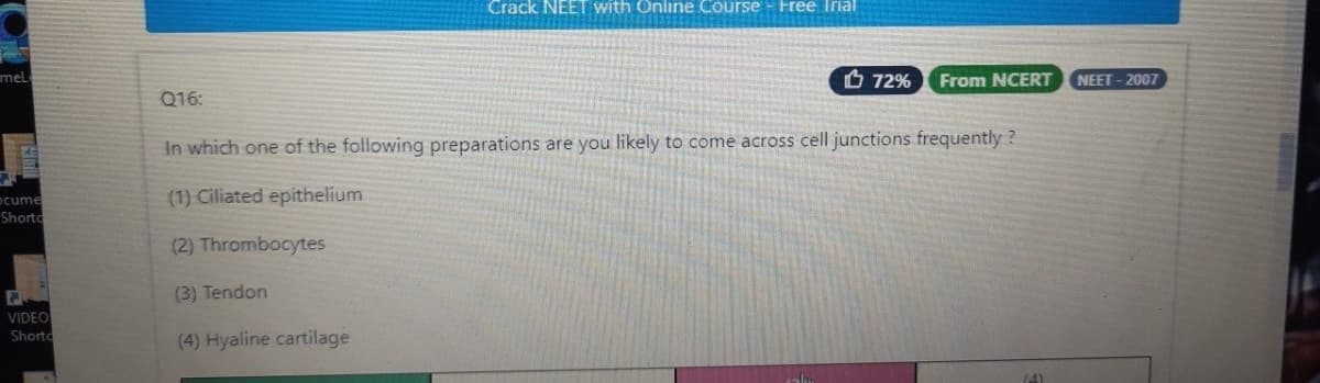 Crack NEET with Online Course - Free Irial
mel
O 72%
From NCERT
NEET - 2007
Q16:
In which one of the following preparations are you likely to come across cell junctions frequently ?
ocume
Shorto
(1) Ciliated epithelium
(2) Thrombocytes
(3) Tendon
VIDEO
(4) Hyaline cartilage
Shorto
