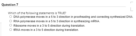 Question 7
Which of the following statements is TRUE?
DNA polymerase moves in a 5 to 3 direction in proofreading and correcting synthesized DNA.
RNA polymerase moves in a 5 to 3 direction in synthesizing MRNA.
Ribosome moves in a 3 to 5 direction during translation.
O IRNA moves in a 3 to 5 direction during translation.
