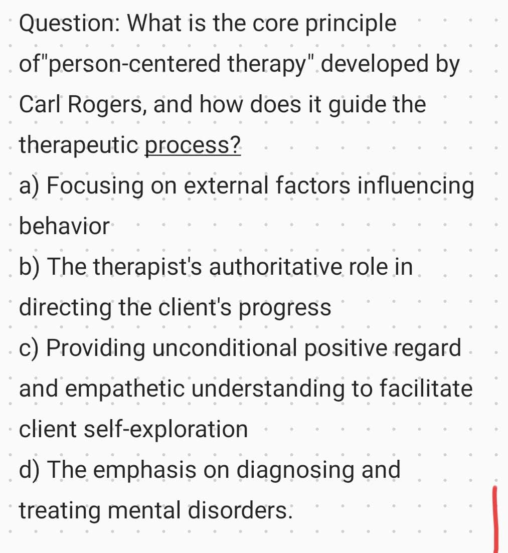 Question: What is the core principle
of "person-centered therapy" developed by
Carl Rogers, and how does it guide the
therapeutic process?
a) Focusing on external factors influencing
behavior
b) The therapist's authoritative role in
directing the client's progress
•
c) Providing unconditional positive regard
and empathetic understanding to facilitate
client self-exploration
d) The emphasis on diagnosing and
treating mental disorders.
•