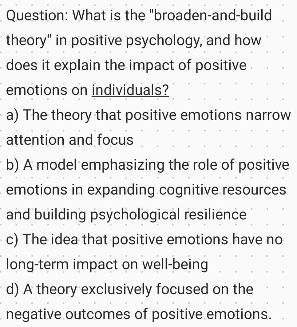 Question: What is the "broaden-and-build
theory" in positive psychology, and how
- does it explain the impact of positive
emotions on individuals?
a) The theory that positive emotions narrow
attention and focus
b) A model emphasizing the role of positive
emotions in expanding.cognitive resources
and building psychological resilience
c) The idea that positive emotions have no
long-term impact on well-being
d) A theory exclusively focused on the
negative outcomes of positive emotions.