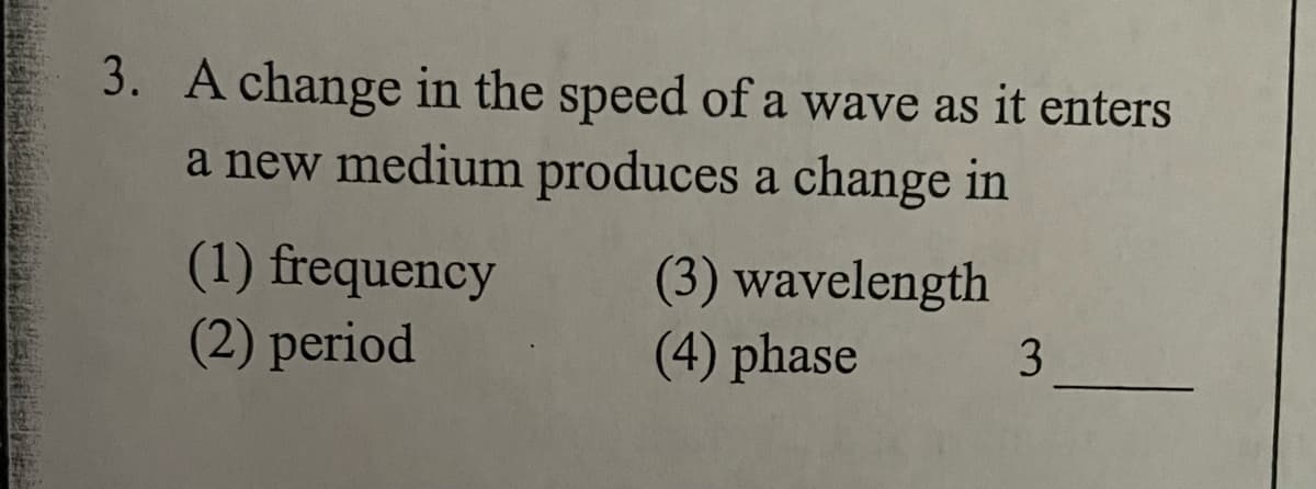 3. A change in the speed of a wave as it enters
a new medium produces a change in
(1) frequency
(2) period
(3) wavelength
(4) phase
