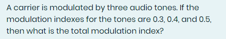 A carrier is modulated by three audio tones. If the
modulation indexes for the tones are 0.3, 0.4, and 0.5,
then what is the total modulation index?
