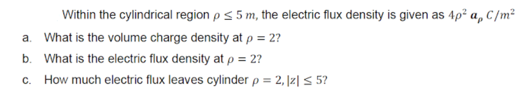 Within the cylindrical region p < 5 m, the electric flux density is given as 4p² a, C/m²
a.
What is the volume charge density at p = 2?
b.
What is the electric flux density at p = 2?
С.
How much electric flux leaves cylinder p = 2, |z| < 5?
