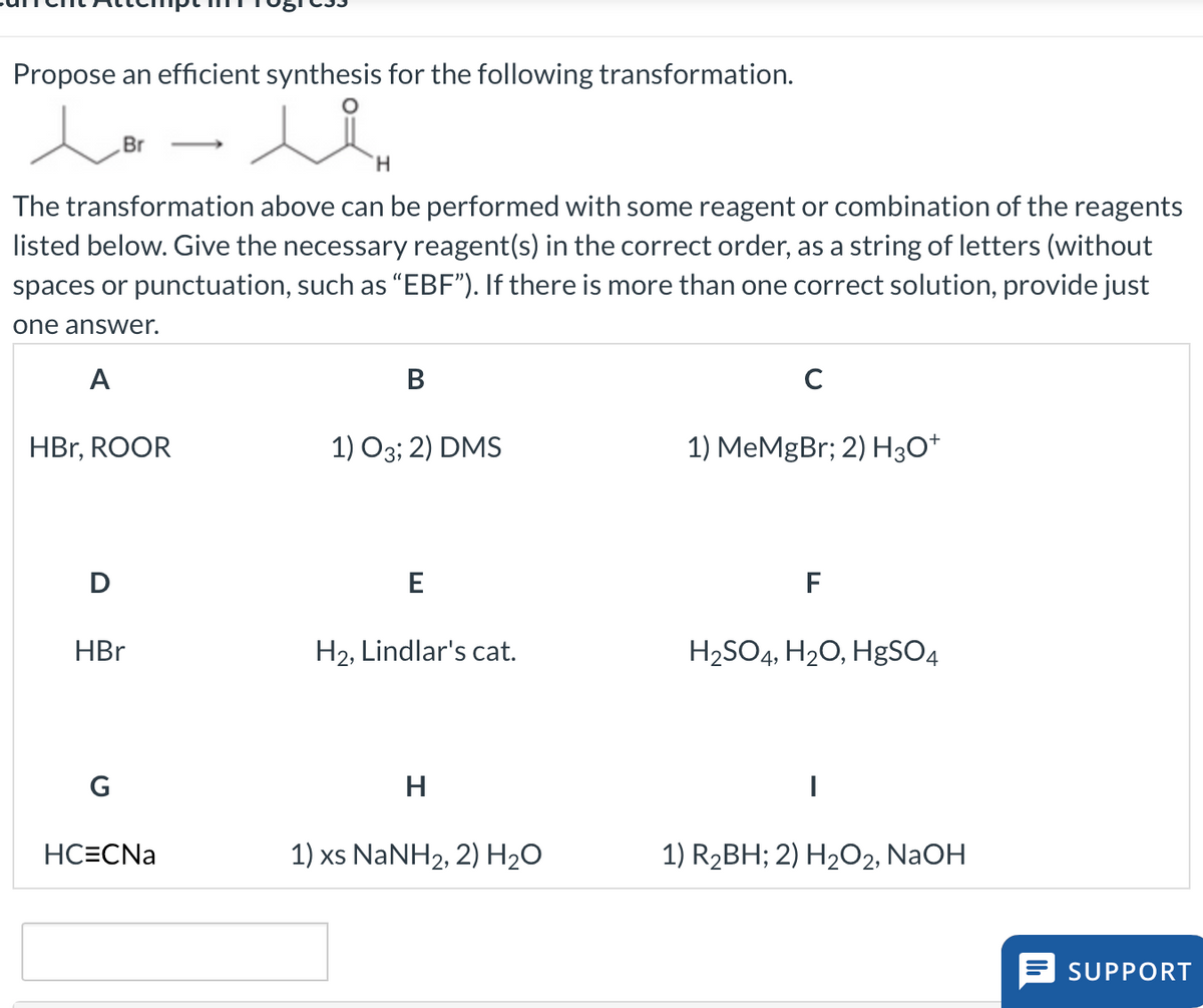 Propose an efficient synthesis for the following transformation.
lo- li
Br
H
The transformation above can be performed with some reagent or combination of the reagents
listed below. Give the necessary reagent(s) in the correct order, as a string of letters (without
spaces or punctuation, such as "EBF"). If there is more than one correct solution, provide just
one answer.
A
HBr, ROOR
D
HBr
G
HC=CNa
B
1) 03; 2) DMS
E
H₂, Lindlar's cat.
H
1) xs NaNH2, 2) H2O
C
1) MeMgBr; 2) H3O+
F
H₂SO4, H₂O, HgSO4
1) R₂BH; 2) H₂O2, NaOH
SUPPORT