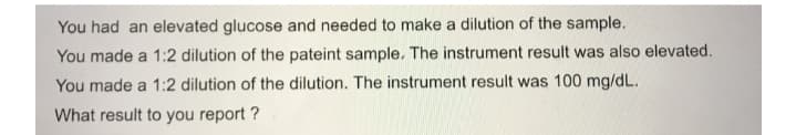 You had an elevated glucose and needed to make a dilution of the sample.
You made a 1:2 dilution of the pateint sample. The instrument result was also elevated.
You made a 1:2 dilution of the dilution. The instrument result was 100 mg/dL.
What result to you report ?
