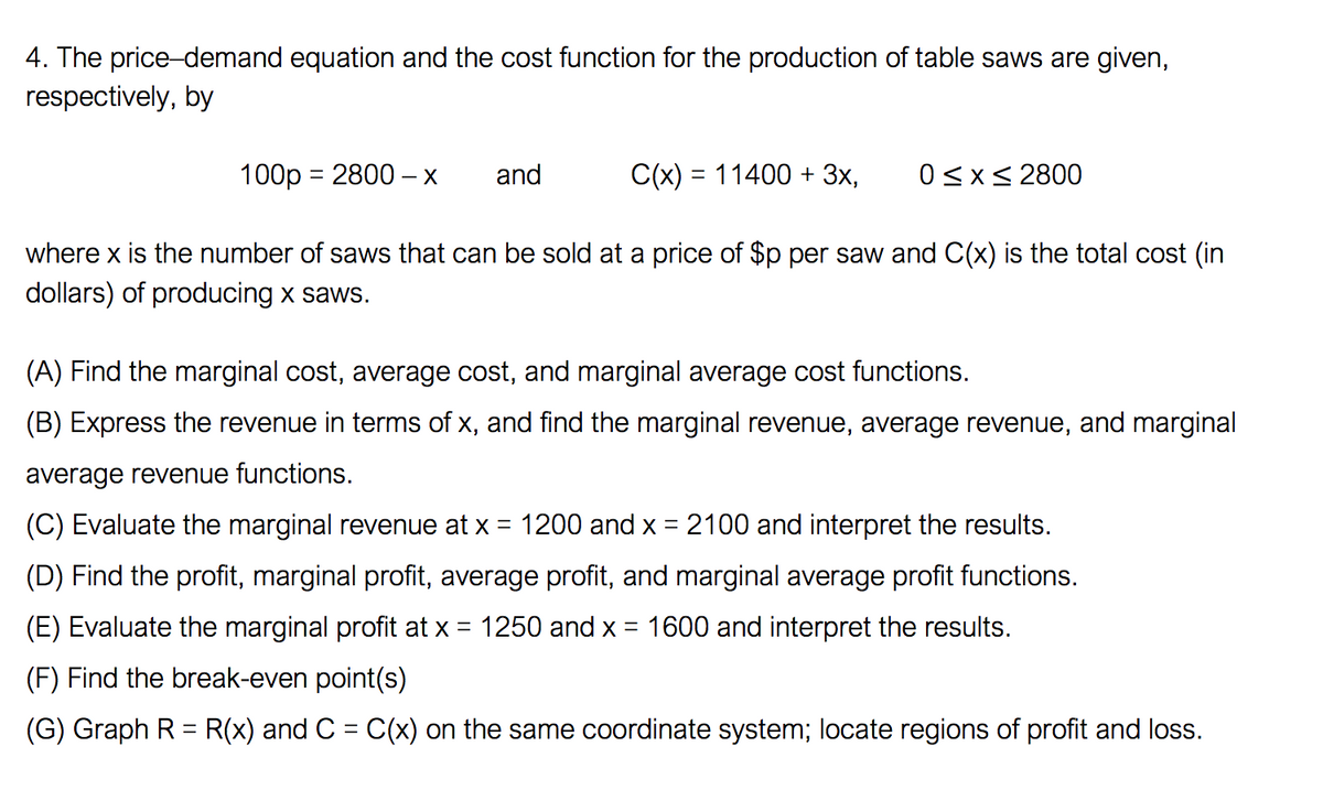 4. The price-demand equation and the cost function for the production of table saws are given,
respectively, by
100p = 2800 –X
and
C(x) = 11400 + 3x,
0<x< 2800
where x is the number of saws that can be sold at a price of $p per saw and C(x) is the total cost (in
dollars) of producing x saws.
(A) Find the marginal cost, average cost, and marginal average cost functions.
(B) Express the revenue in terms of x, and find the marginal revenue, average revenue, and marginal
average revenue functions.
(C) Evaluate the marginal revenue at x = 1200 and x = 2100 and interpret the results.
(D) Find the profit, marginal profit, average profit, and marginal average profit functions.
(E) Evaluate the marginal profit at x = 1250 and x = 1600 and interpret the results.
(F) Find the break-even point(s)
(G) Graph R = R(x) and C = C(x) on the same coordinate system; locate regions of profit and loss.
