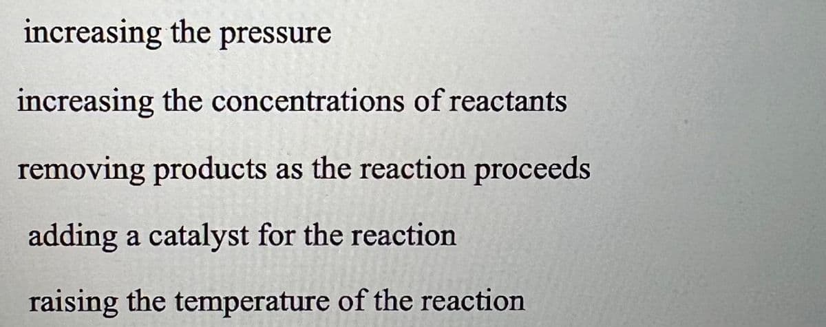 increasing the pressure
increasing the concentrations of reactants
removing products as the reaction proceeds
adding a catalyst for the reaction
raising the temperature of the reaction