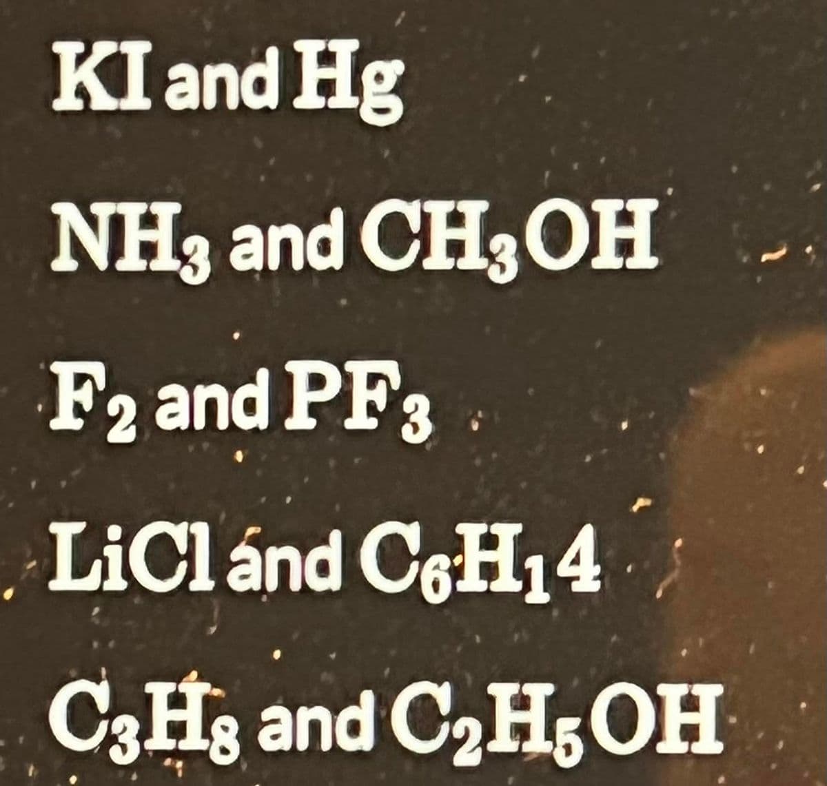 KI and Hg
NH3 and CH3OH
F2 and PF3
LiCl and C6H₁4
C3H8 and C₂H5OH