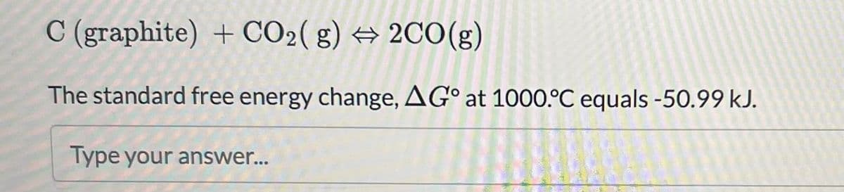 C (graphite) + CO2(g) → 2CO(g)
The standard free energy change, AG° at 1000 °C equals -50.99 kJ.
Type your answer...