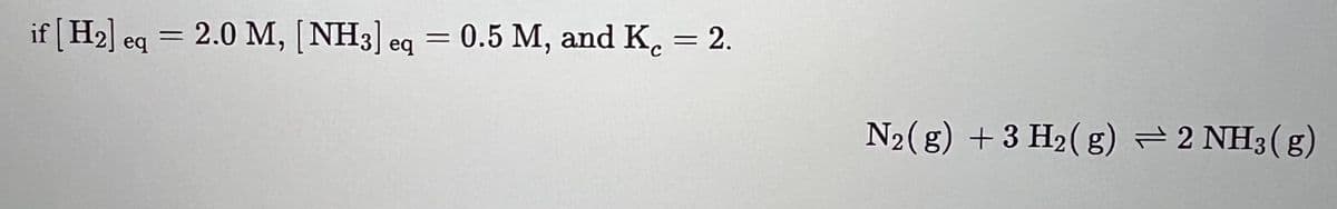 if [H₂] eq = 2.0 M, [NH3] eq = 0.5 M, and K = 2.
N2(g) + 3 H₂(g) 2 NH3(g)