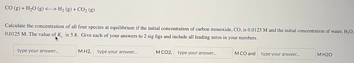 CO (g) + H₂O (g) <---> H₂ (g) + CO₂ (g)
Calculate the concentration of all four species at equilibrium if the initial concentration of carbon monoxide, CO, is 0.0125 M and the initial concentration of water, H₂O,
0.0125 M. The value of K is 5.8. Give each of your answers to 2 sig figs and include all leading zeros in your numbers.
C
type your answer...
MH2, type your answer...
M CO2, type your answer...
M CO and type your answer...
M H2O