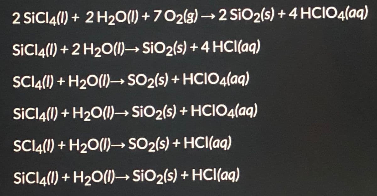 2 SiCl4(1) + 2 H20(1) + 702(g) → 2 SiO2(s) + 4 HCIO4(aq)
SİCI4(1) + 2 H20(1)→ SIO2(s) + 4 HCI(aq)
SCI4(1) + H20(1)– SO2(s) + HCIO4(aq)
SICI4(1) + H2O(1)→ SiO2(s) + HCIO4(aq)
SCI4(1) + H20(1)– SO2(s) + HCI(aq)
SİCI4(1) + H2O(1)→ SIO2(s) + HCI(aq)
