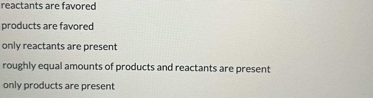 reactants are favored
products are favored
only reactants are present
roughly equal amounts of products and reactants are present
only products are present