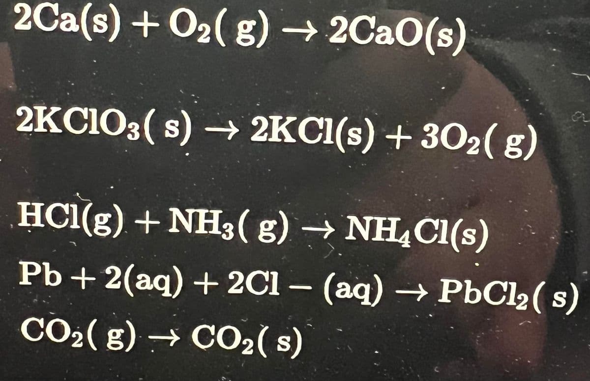 2Ca(s) + O₂(g) → 2CaO(s)
2KC1O3(s)→ 2KCl(s) + 302(g)
HCl(g) + NH3(g) → NH₂Cl(s)
Pb + 2(aq) + 2Cl - (aq) → PbCl₂ (s)
CO₂(g) → CO₂ (s)