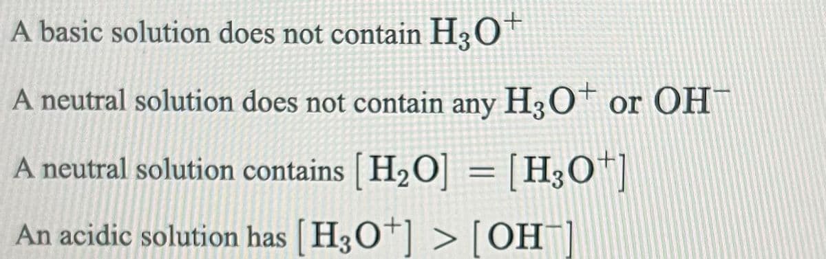 A basic solution does not contain H3O+
A neutral solution does not contain any H3O+ or OH
A neutral solution contains [H₂O] = [H3O+]
An acidic solution has [H3O+] > [OH-]