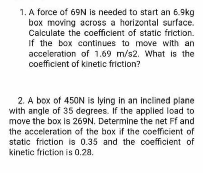 1. A force of 69N is needed to start an 6.9kg
box moving across a horizontal surface.
Calculate the coefficient of static friction.
If the box continues to move with an
acceleration of 1.69 m/s2. What is the
coefficient of kinetic friction?
2. A box of 45ON is lying in an inclined plane
with angle of 35 degrees. If the applied load to
move the box is 269N. Determine the net Ff and
the acceleration of the box if the coefficient of
static friction is 0.35 and the coefficient of
kinetic friction is 0.28.
