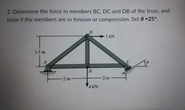 2. Determine the force in members BC, DC and DB of the truss, and
state if the members are in tension or compression. Set 0 =25°.
D.
3 kN
1.5 m
B.
-2 m
2 m
4 kN
