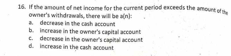 16. If the amount of net income for the current period exceeds the amount of
owner's withdrawals, there will be a(n):
a. decrease in the cash account
b. increase in the owner's capital account
decrease in the owner's capital account
d. increase in the cash account
C.
