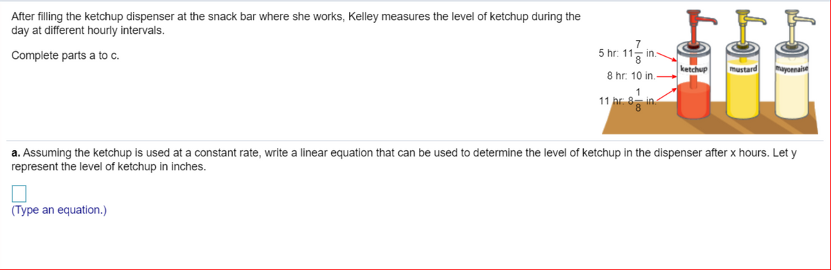 After filling the ketchup dispenser at the snack bar where she works, Kelley measures the level of ketchup during the
day at different hourly intervals.
7
5 hr: 11-
Complete parts a to c.
in.
ketchup
mustard
mayonnaise
8 hr: 10 in.
11 hr. 8- in.
a. Assuming the ketchup is used at a constant rate, write a linear equation that can be used to determine the level of ketchup in the dispenser after x hours. Let y
represent the level of ketchup in inches.
(Type an equation.)
