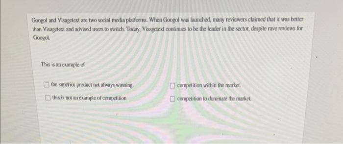 Googol and Visagetext are two social media platforms. When Googol was launched, many reviewers claimed that it was better
than Visagetext and advised users to switch. Today, Visagetext continues to be the leader in the sector, despite rave reviews for
Googol.
This is an example of
the superior product not always winning
D competition within the market.
this is not an example of competition
O Competition to dominate the market.
