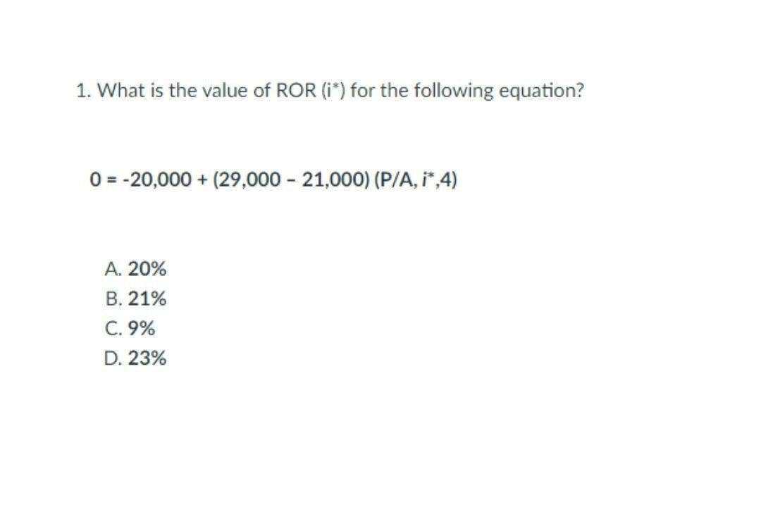 1. What is the value of ROR (i*) for the following equation?
0= -20,000 + (29,000 - 21,000) (P/A, i*,4)
A. 20%
B. 21%
C. 9%
D. 23%
