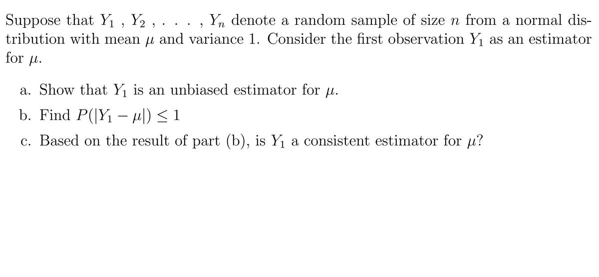 Suppose that Y₁, Y₂ , . . . , Yn denote a random sample of size n from a normal dis-
tribution with mean µ and variance 1. Consider the first observation Y₁ as an estimator
for μ.
a. Show that Y₁ is an unbiased estimator for u.
b. Find P(|Y₁ − µ|) ≤ 1
c. Based on the result of part (b), is Y₁ a consistent estimator for u?