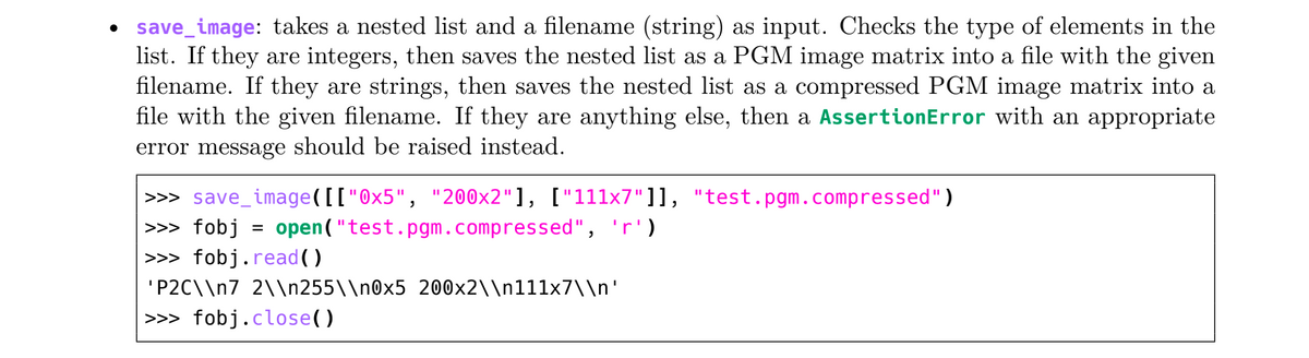 save_image: takes a nested list and a filename (string) as input. Checks the type of elements in the
list. If they are integers, then saves the nested list as a PGM image matrix into a file with the given
filename. If they are strings, then saves the nested list as a compressed PGM image matrix into a
file with the given filename. If they are anything else, then a AssertionError with an appropriate
error message should be raised instead.
>>> save_image([["0x5", "200x2"], ["111x7"]], "test.pgm.compressed")
open("test.pgm.compressed", 'r')
>>> fobj =
>>> fobj.read()
'P2C\\n7_2\\n255\\n0x5_200x2\\n111x7\\n'
>>> fobj.close()