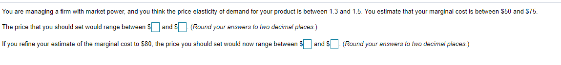 You are managing a firm with market power, and you think the price elasticity of demand for your product is between 1.3 and 1.5. You estimate that your marginal cost is between $50 and $75.
The price that you should set would range between $ and $
(Round your answers to two decimal places.)
If you refine your estimate of the marginal cost to $80, the price you should set would now range between $
and S. (Round your answers to two decimal places.)