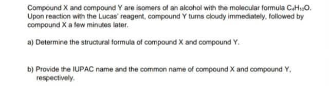 Compound X and compound Y are isomers of an alcohol with the molecular formula C.H10.
Upon reaction with the Lucas' reagent, compound Y turns cloudy immediately, followed by
compound X a few minutes later.
a) Determine the structural formula of compound X and compound Y.
b) Provide the IUPAC name and the common name of compound X and compound Y,
respectively.
