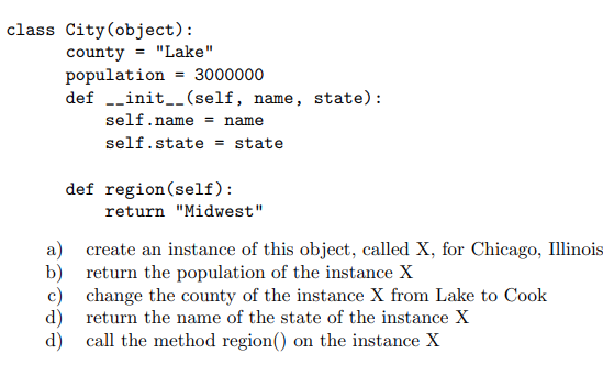 class City(object):
county = "Lake"
population = 3000000
def -_init__(self, name, state):
self.name = name
self.state = state
def region(self):
return "Midwest"
a) create an instance of this object, called X, for Chicago, Illinois
b) return the population of the instance X
c) change the county of the instance X from Lake to Cook
d) return the name of the state of the instance X
d) call the method region() on the instance X
