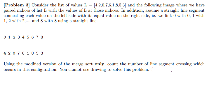 [Problem 3] Consider the list of values L = [4,2,0,7,6,1,8,5,3] and the following image where we have
paired indices of list L with the values of L at those indices. In addition, assume a straight line segment
connecting each value on the left side with its equal value on the right side, ie. we link 0 with 0, 1 with
1, 2 with 2,.., and 8 with 8 using a straight line.
0 1 2 3 4 5 6 7 8
4 207 6 1 8 5 3
Using the modified version of the merge sort only, count the number of line segment crossing which
occurs in this configuration. You cannot use drawing to solve this problem.

