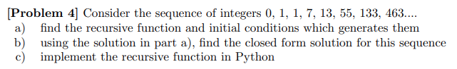 [Problem 4] Consider the sequence of integers 0, 1, 1, 7, 13, 55, 133, 463..
a)
find the recursive function and initial conditions which generates them
b)
using the solution in part a), find the closed form solution for this sequence
c)
implement the recursive function in Python
