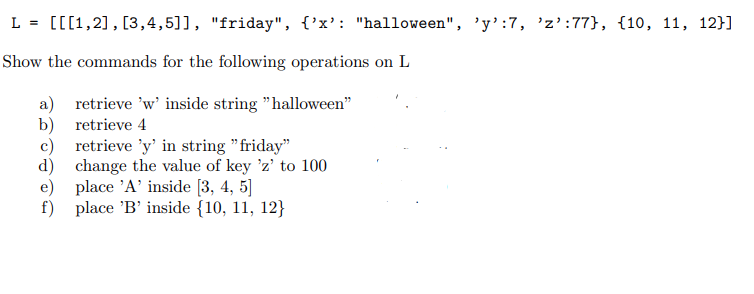 L = [[[1,2], [3,4,5]], "friday", {'x': "halloween", 'y':7, 'z’:77}, {10, 11, 12}]
Show the commands for the following operations on L
a) retrieve 'w' inside string "halloween"
b) retrieve 4
c) retrieve 'y' in string "friday"
d) change the value of key 'z' to 100
e) place 'A' inside [3, 4, 5]
f) place 'B' inside {10, 11, 12}
