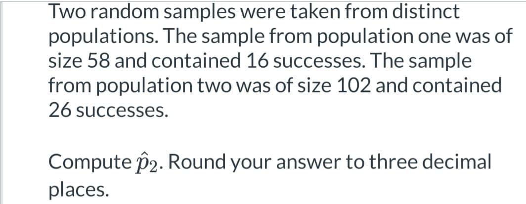 Two random samples were taken from distinct
populations. The sample from population one was of
size 58 and contained 16 successes. The sample
from population two was of size 102 and contained
26 successes.
Compute 22. Round your answer to three decimal
places.