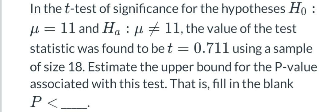 In the t-test of
significance for the hypotheses Ho:
μ = 11 and Ha : µ ‡ 11, the value of the test
statistic was found to be t = 0.711 using a sample
of size 18. Estimate the upper bound for the P-value
associated with this test. That is, fill in the blank
P<.
